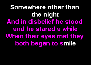 Somewhere other than
the night
And in disbelief he stood
and he stared a while
When their eyes met they
both began to smile