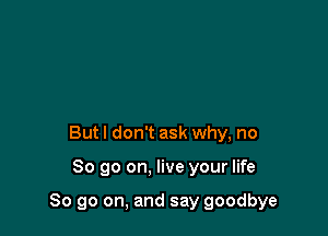 Butl don't ask why, no

So go on. live your life

So go on, and say goodbye