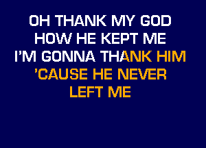 0H THANK MY GOD
HOW HE KEPT ME
I'M GONNA THANK HIM
'CAUSE HE NEVER
LEFT ME