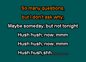 So many questions,

but I don't ask why,

Maybe someday, but not tonight

Hush hush, now, mmm
Hush hush, now, mmm

Hush hush,shh ..............
