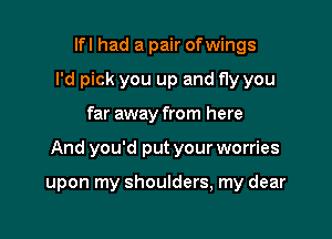 lfl had a pair ofwings
I'd pick you up and fly you

far away from here

And you'd put your worries

upon my shoulders, my dear