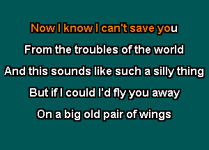 Now I know I can't save you
From the troubles of the world
And this sounds like such a silly thing
But ifl could I'd fly you away

On a big old pair ofwings