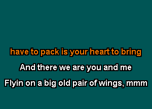 have to pack is your heart to bring

And there we are you and me

Flyin on a big old pair ofwings, mmm