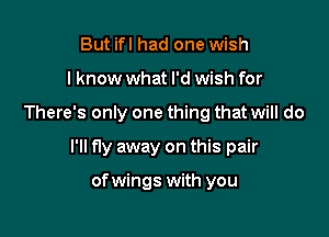 But ifl had one wish
I know what I'd wish for

There's only one thing that will do

I'll fly away on this pair

of wings with you