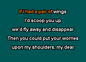 lfl had a pair ofwings
I'd scoop you up

we'd fly away and disappear

Then you could put your worries

upon my shoulders, my dear