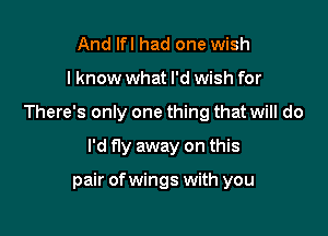 And Ifl had one wish
I know what I'd wish for
There's only one thing that will do

I'd fly away on this

pair ofwings with you