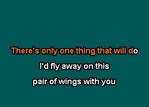 There's only one thing that will do

I'd fly away on this

pair ofwings with you