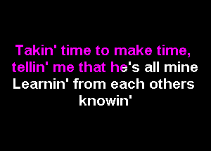 Takin' time to make time,

tellin' me that he's all mine

Learnin' from each others
knowin'