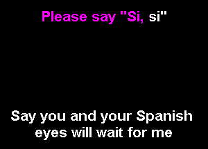 Please say Si, si

Say you and your Spanish
eyes will wait for me