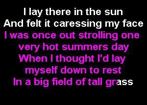 I lay there in the sun
And felt it caressing my face
I was once out strolling one

very hot summers day
When I thought I'd lay
myself down to rest
In a big field of tall grass