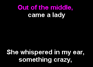 Out of the middle,
came a lady

She whispered in my ear,
something crazy,