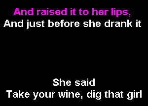 And raised it to her lips,
And just before she drank it

She said
Take your wine, dig that girl