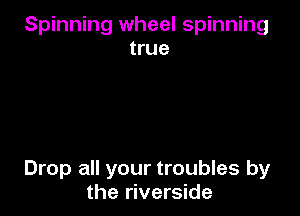 Spinning wheel spinning
true

Drop all your troubles by
the riverside
