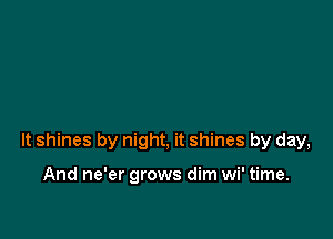 lt shines by night, it shines by day,

And ne'er grows dim wi' time.