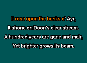 It rose upon the banks 0' Ayr,
It shone on Doon's clear stream.
A hundred years are gane and mair,

Yet brighter grows its beam.