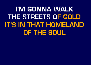 I'M GONNA WALK
THE STREETS OF GOLD
ITS IN THAT HOMELAND
OF THE SOUL