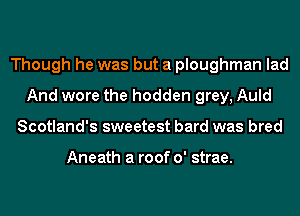 Though he was but a ploughman lad
And wore the hodden grey, Auld
Scotland's sweetest bard was bred

Aneath a roof 0' strae.