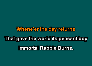 Whene'er the day returns

That gave the world its peasant boy

Immortal Rabbie Burns.