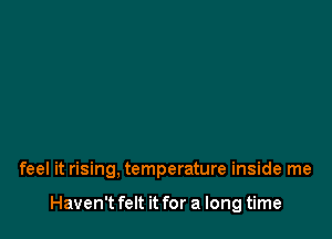 feel it rising, temperature inside me

Haven't felt it for a long time