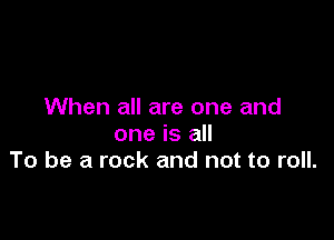 When all are one and

one is all
To be a rock and not to roll.
