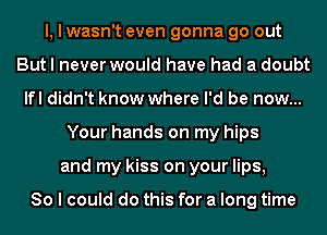 I, I wasn't even gonna go out
But I never would have had a doubt
lfl didn't know where I'd be now...
Your hands on my hips
and my kiss on your lips,

80 I could do this for a long time