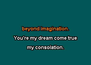 beyond imagination.

You're my dream come true

my consolation.