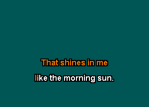 That shines in me

like the morning sun.