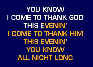 YOU KNOW
I COME TO THANK GOD
THIS EVENIN'
I COME TO THANK HIM
THIS EVENIN'
YOU KNOW
ALL NIGHT LONG