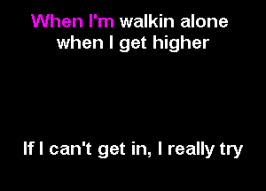 When I'm walkin alone
when I get higher

lfl can't get in, I really try