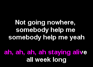 Not going nowhere,
somebody help me
somebody help me yeah

ah, ah, ah, ah staying alive
all week long
