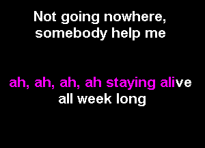 Not going nowhere,
somebody help me

ah, ah, ah, ah staying alive
all week long