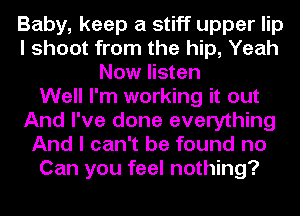 Baby, keep a stiff upper lip
I shoot from the hip, Yeah
Now listen
Well I'm working it out
And I've done everything
And I can't be found no
Can you feel nothing?