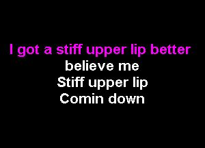 I got a stiff upper lip better
believe me

Stiff upper lip
Comin down