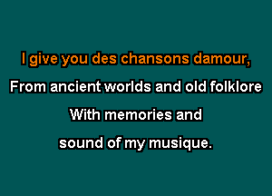 I give you des chansons damour,

From ancient worlds and old folklore
With memories and

sound of my musique.