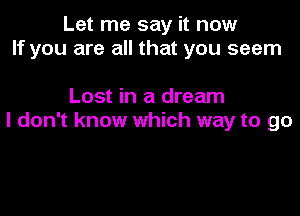 Let me say it now
If you are all that you seem

Lost in a dream

I don't know which way to go