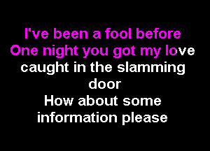 I've been a fool before
One night you got my love
caught in the slamming
door
How about some
information please