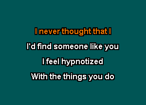 I never thought that I

I'd find someone like you

I feel hypnotized
With the things you do