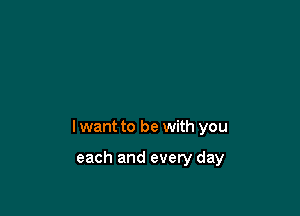 I want to be with you

each and every day