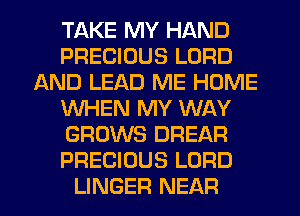 TAKE MY HAND
PRECIOUS LORD
AND LEAD ME HOME
WHEN MY WAY
GROWS DREAR
PRECIOUS LORD
LINGER NEAR