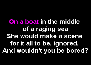 On a boat in the middle
of a raging sea
She would make a scene
for it all to be, ignored,
And wouldn't you be bored?