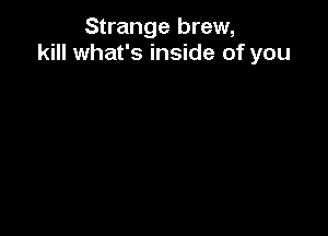 Strange brew,
kill what's inside of you