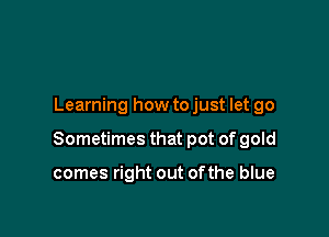 Learning how to just let go

Sometimes that pot of gold

comes right out of the blue