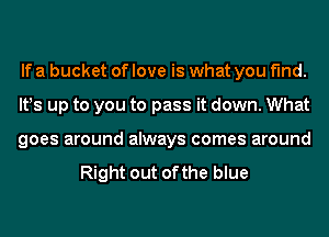 If a bucket of love is what you find.
lt!s up to you to pass it down. What
goes around always comes around

Right out of the blue