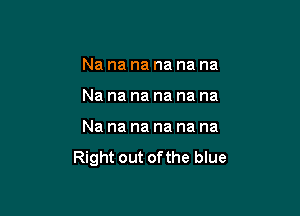 Nananananana

Nananananana

Nananananana

Right out of the blue