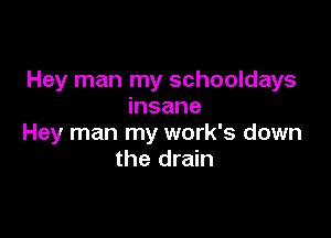 Hey man my schooldays
insane

Hey man my work's down
the drain