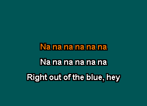 Na na na na na na

Nananananana

Right out ofthe blue, hey