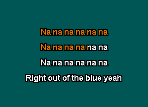 Na na na na na na
Na na na na na na

Nananananana

Right out ofthe blue yeah