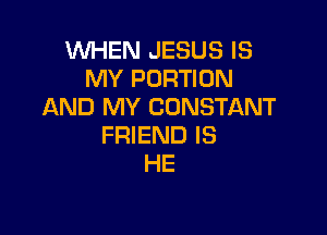 WHEN JESUS IS
MY PORTION
AND MY CONSTANT

FRIEND IS
HE