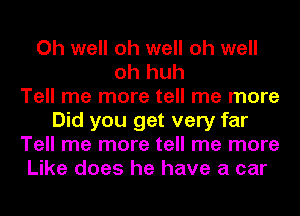 Oh well oh well oh well
oh huh
Tell me more tell me more
Did you get very far
Tell me more tell me more
Like does he have a car