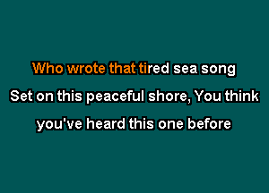 Who wrote that tired sea song

Set on this peaceful shore, You think

you've heard this one before